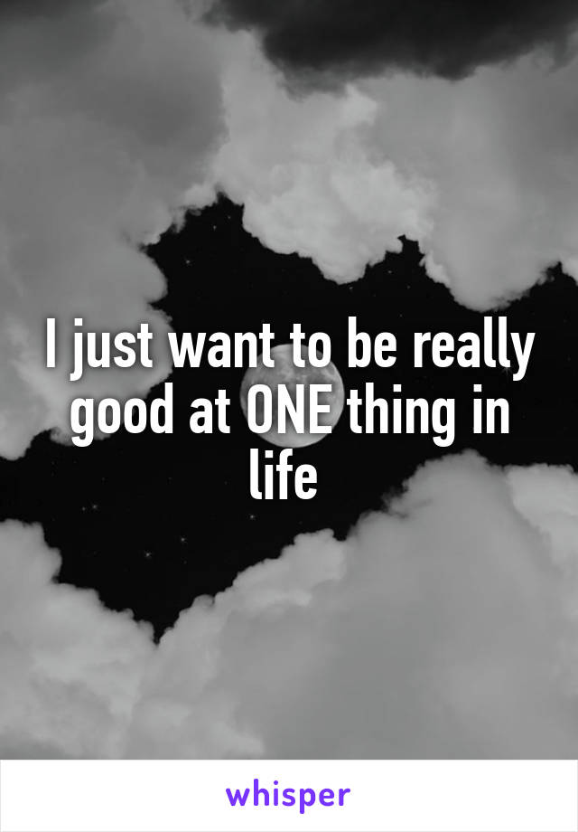 I just want to be really good at ONE thing in life 