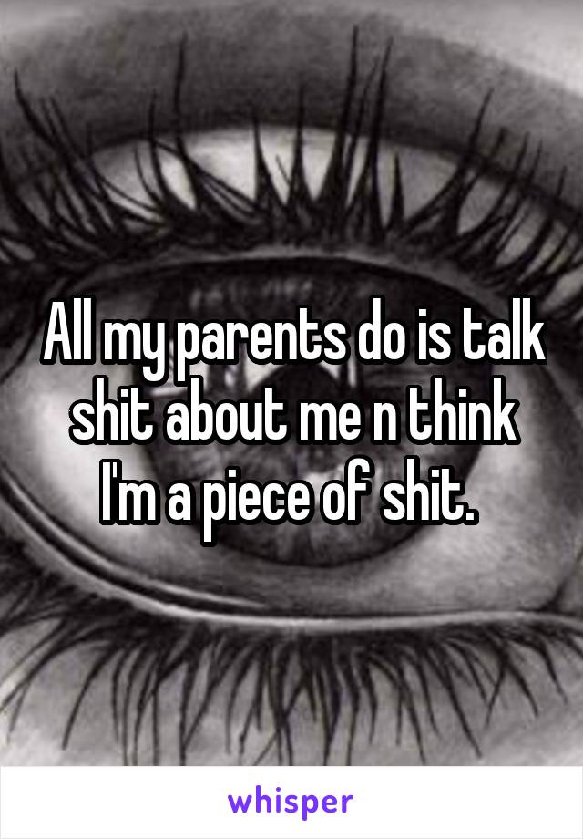 All my parents do is talk shit about me n think I'm a piece of shit. 