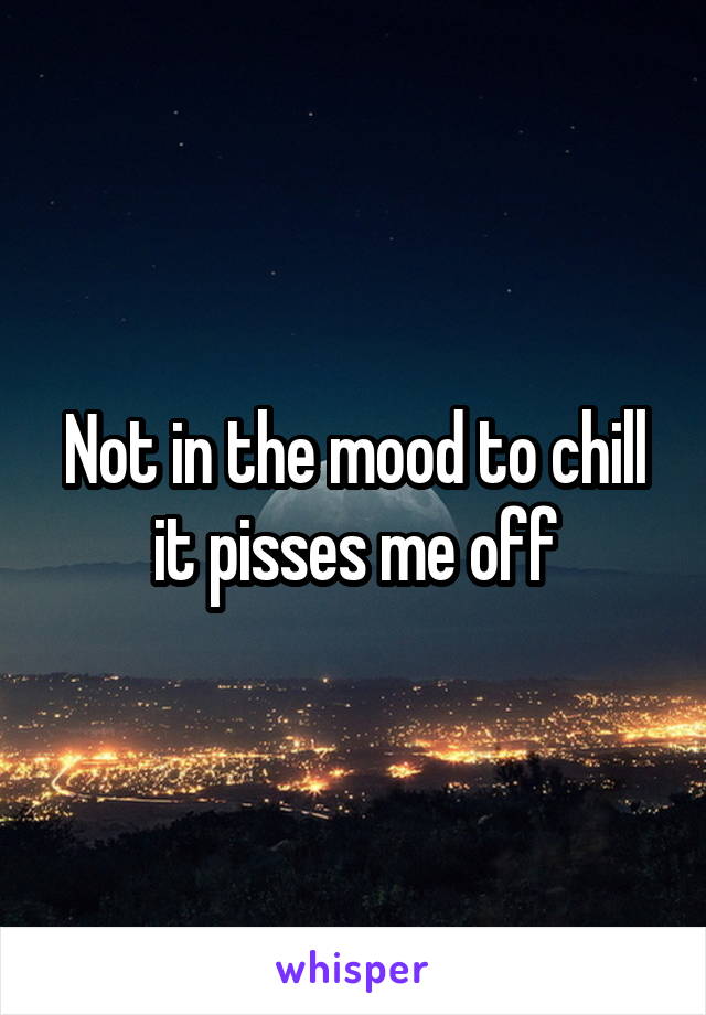 Not in the mood to chill it pisses me off