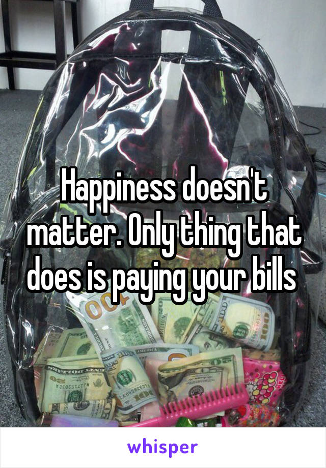 Happiness doesn't matter. Only thing that does is paying your bills 