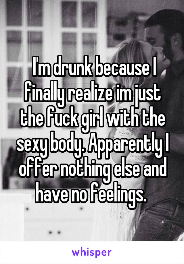  I'm drunk because I finally realize im just the fuck girl with the sexy body. Apparently I offer nothing else and have no feelings. 