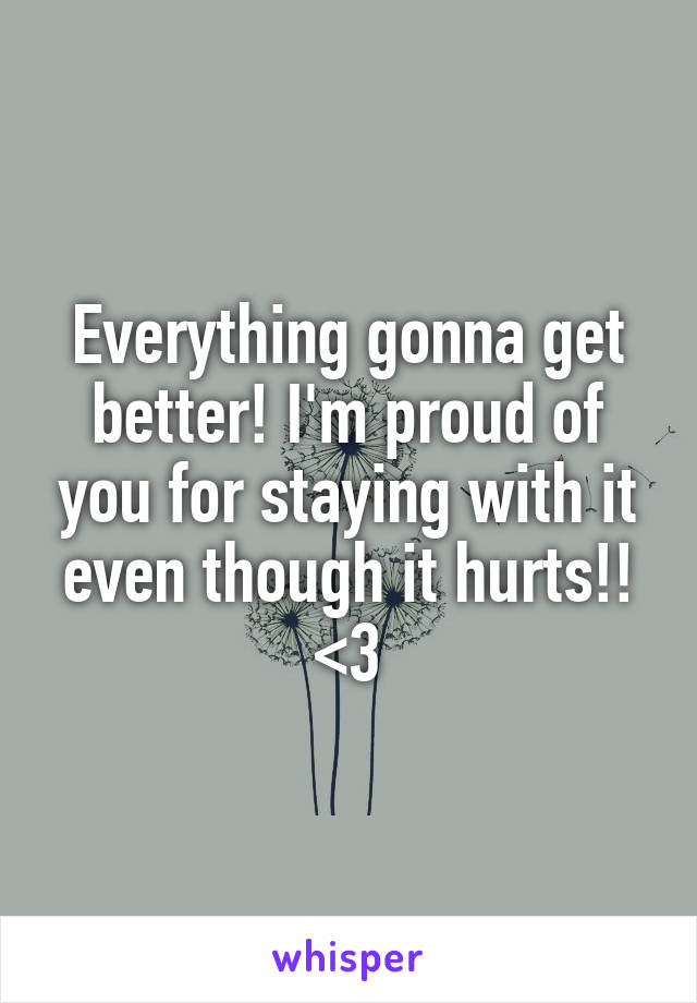 Everything gonna get better! I'm proud of you for staying with it even though it hurts!! <3