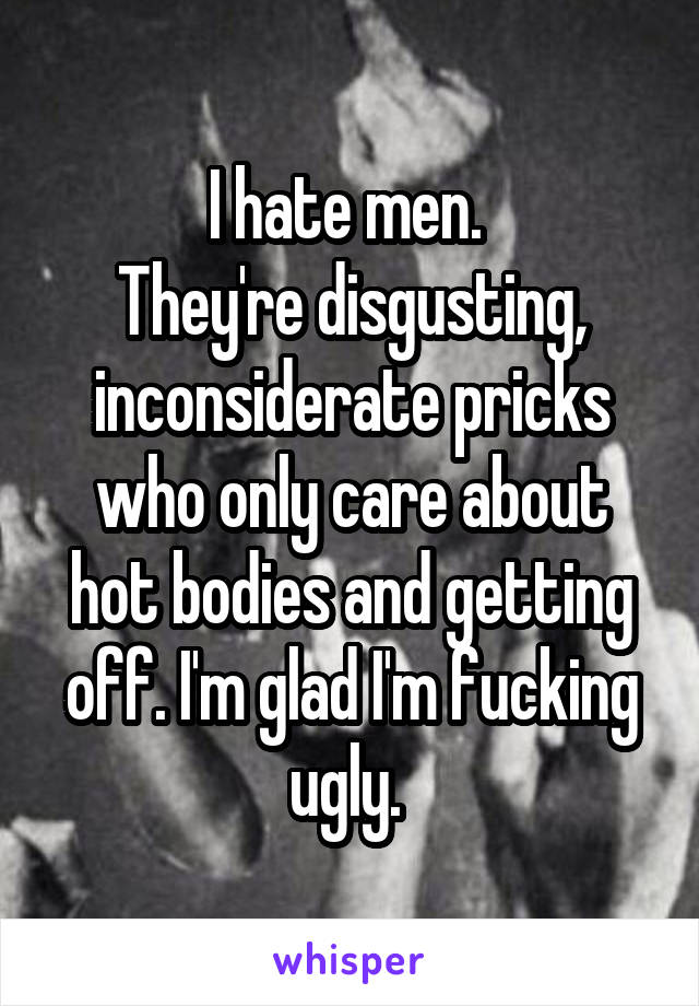 I hate men. 
They're disgusting, inconsiderate pricks who only care about hot bodies and getting off. I'm glad I'm fucking ugly. 