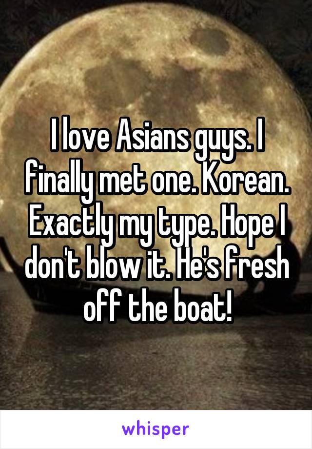I love Asians guys. I finally met one. Korean. Exactly my type. Hope I don't blow it. He's fresh off the boat!