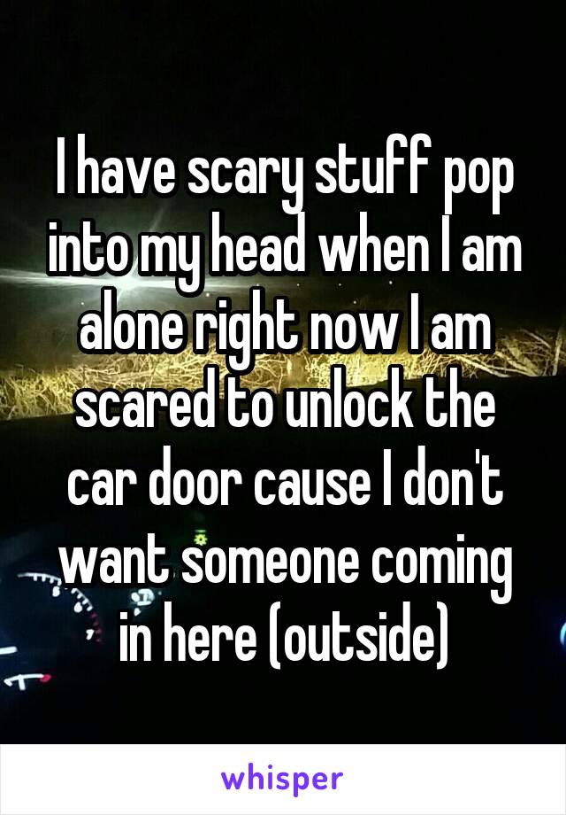 I have scary stuff pop into my head when I am alone right now I am scared to unlock the car door cause I don't want someone coming in here (outside)