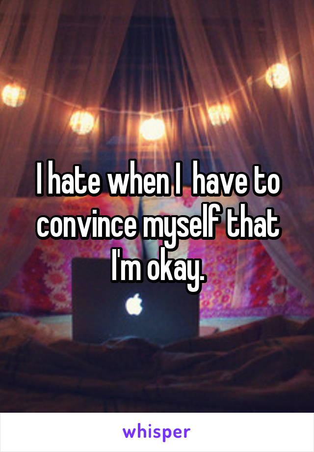I hate when I  have to convince myself that I'm okay.