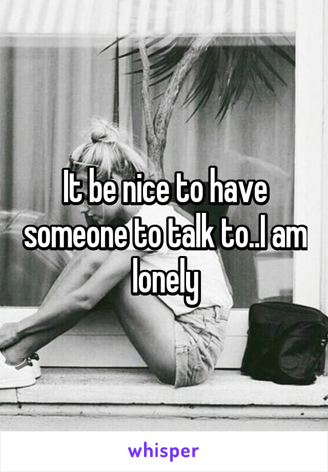It be nice to have someone to talk to..I am lonely