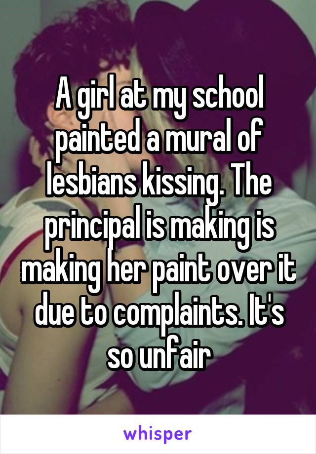 A girl at my school painted a mural of lesbians kissing. The principal is making is making her paint over it due to complaints. It's so unfair
