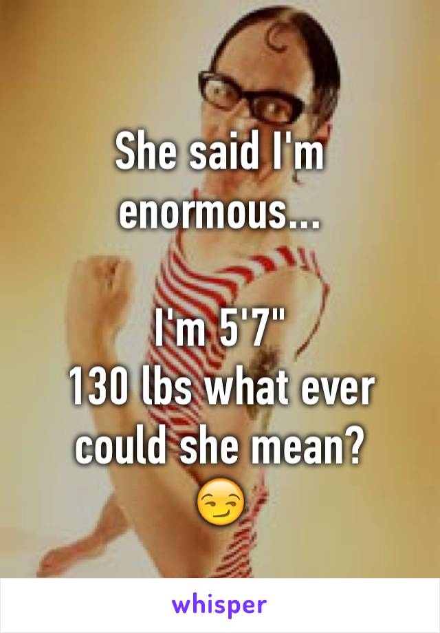She said I'm enormous...

I'm 5'7"
130 lbs what ever could she mean?
😏