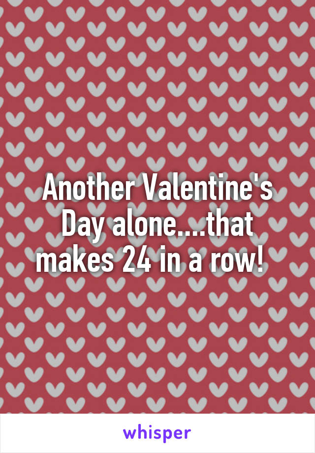 Another Valentine's Day alone....that makes 24 in a row!  
