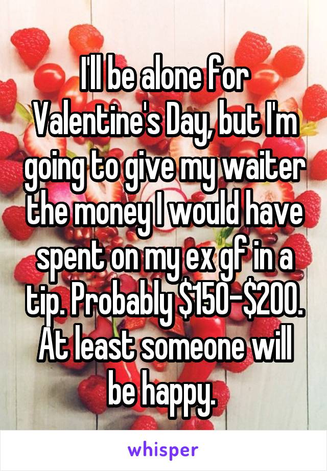 I'll be alone for Valentine's Day, but I'm going to give my waiter the money I would have spent on my ex gf in a tip. Probably $150-$200. At least someone will be happy. 
