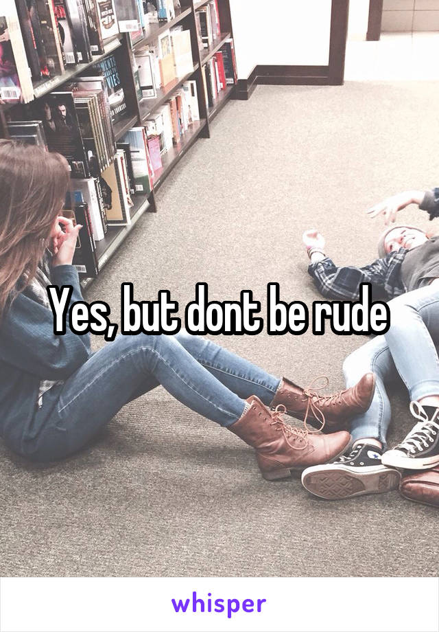 Yes, but dont be rude 