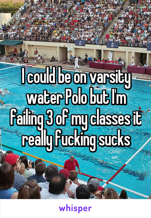 I could be on varsity water Polo but I'm failing 3 of my classes it really fucking sucks