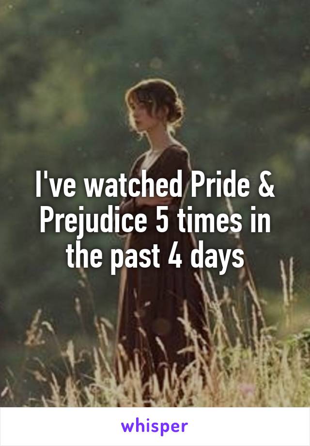 I've watched Pride & Prejudice 5 times in the past 4 days