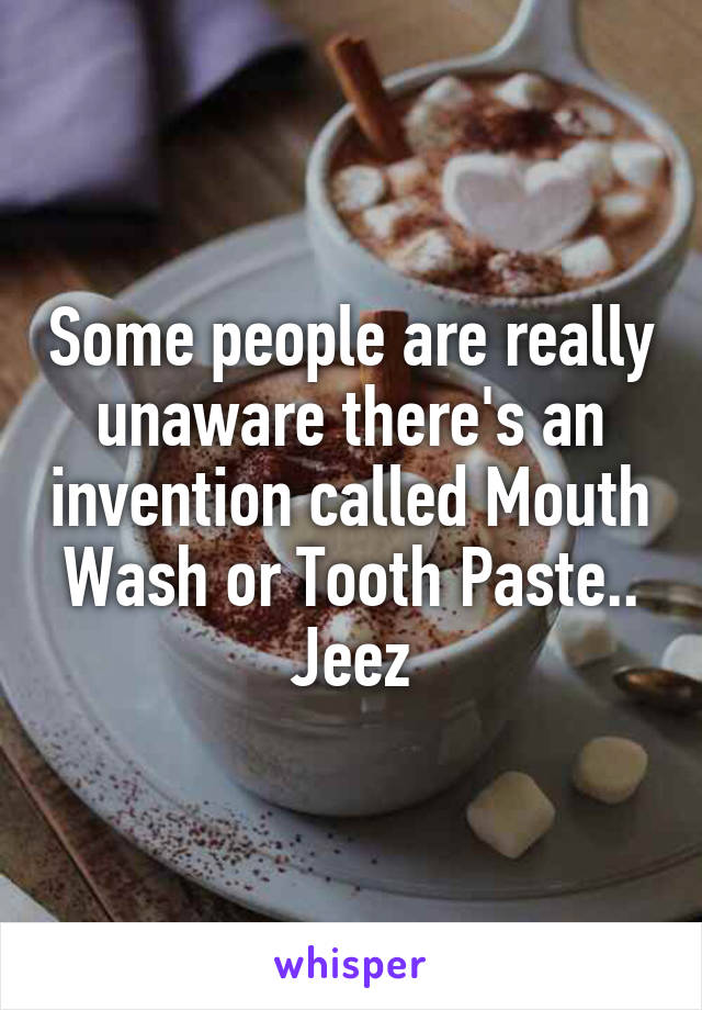 Some people are really unaware there's an invention called Mouth Wash or Tooth Paste.. Jeez