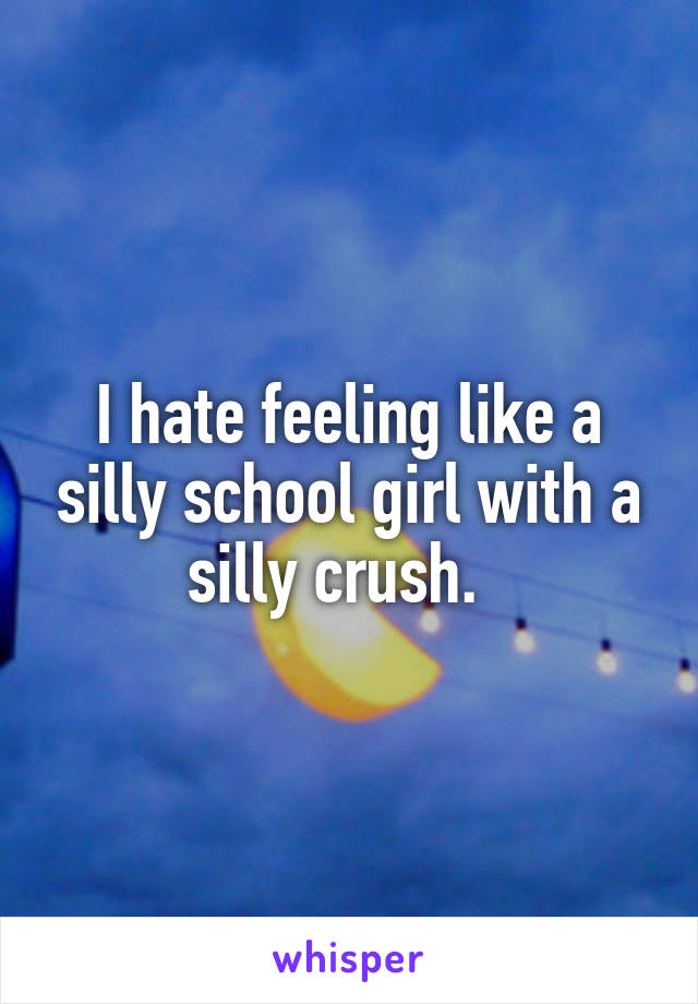 I hate feeling like a silly school girl with a silly crush.  