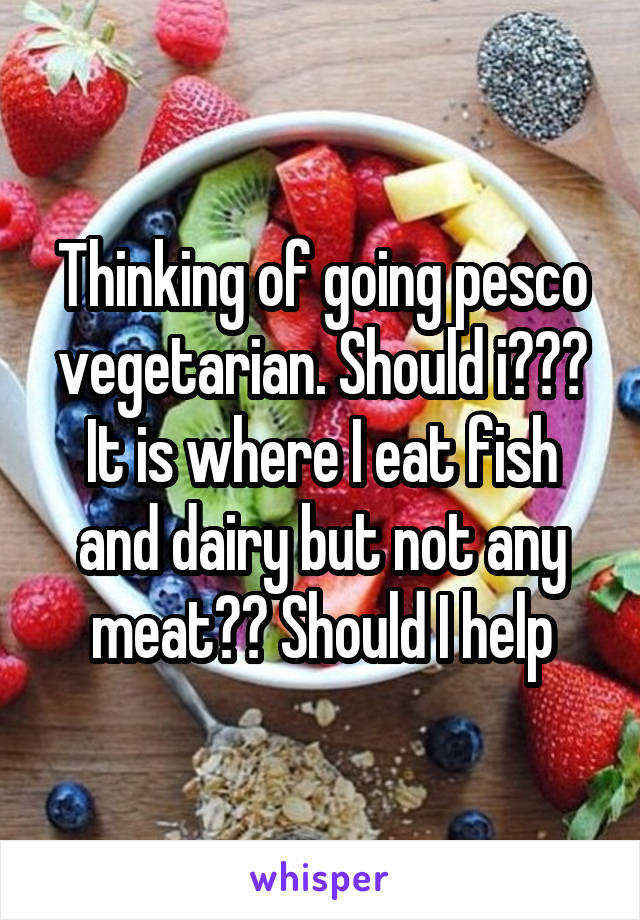 Thinking of going pesco vegetarian. Should i??? It is where I eat fish and dairy but not any meat?? Should I help