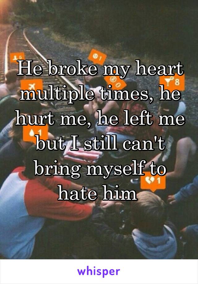 He broke my heart multiple times, he hurt me, he left me but I still can't bring myself to hate him 
