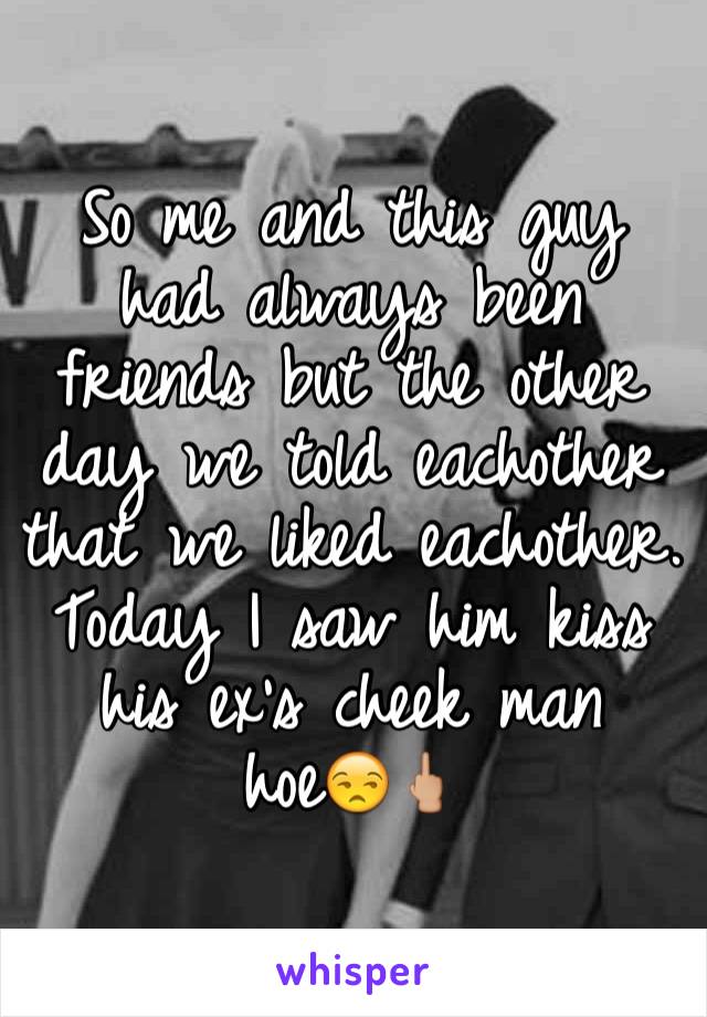 So me and this guy had always been friends but the other day we told eachother that we liked eachother. Today I saw him kiss his ex's cheek man hoe😒🖕🏼