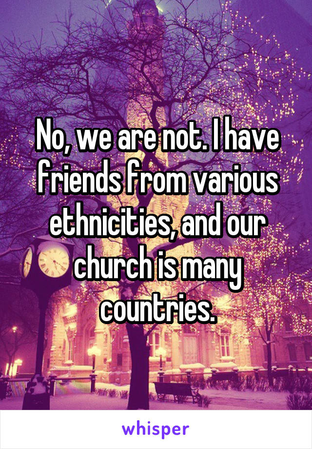 No, we are not. I have friends from various ethnicities, and our church is many countries.