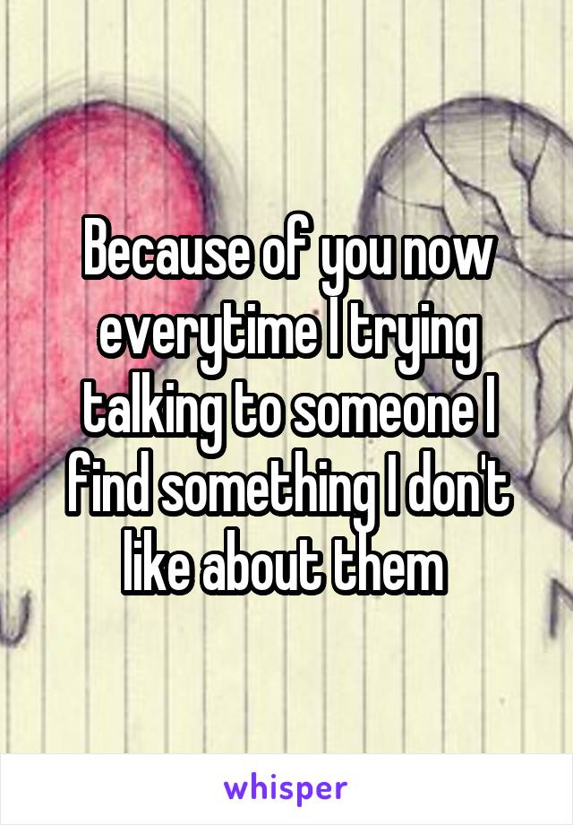 Because of you now everytime I trying talking to someone I find something I don't like about them 