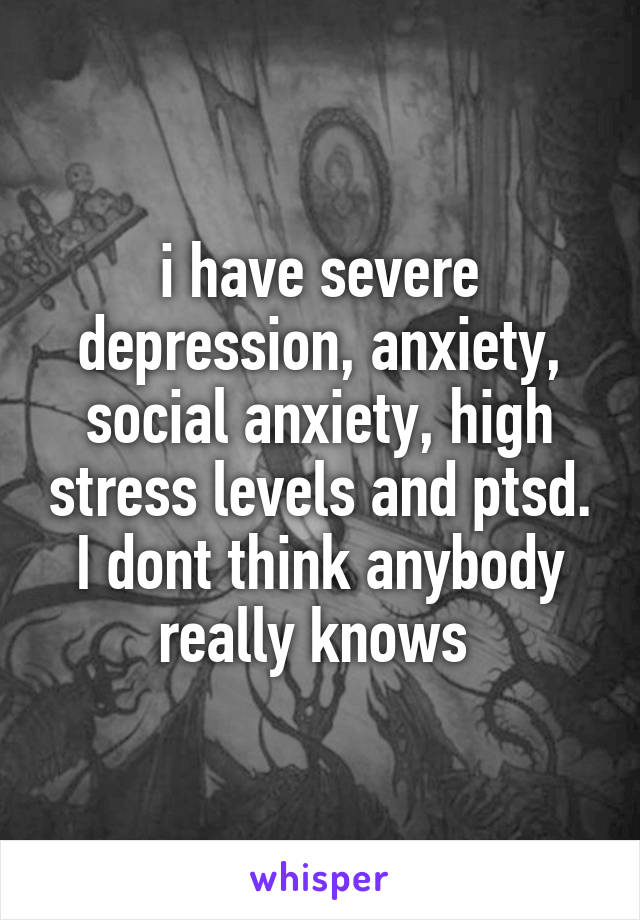 i have severe depression, anxiety, social anxiety, high stress levels and ptsd. I dont think anybody really knows 