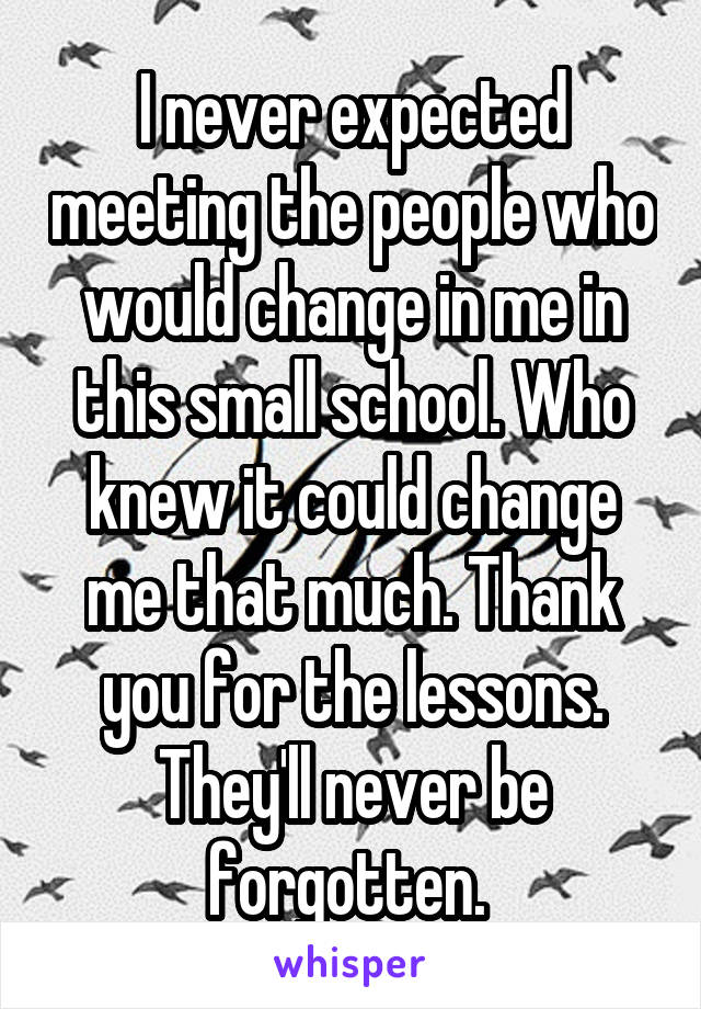 I never expected meeting the people who would change in me in this small school. Who knew it could change me that much. Thank you for the lessons. They'll never be forgotten. 