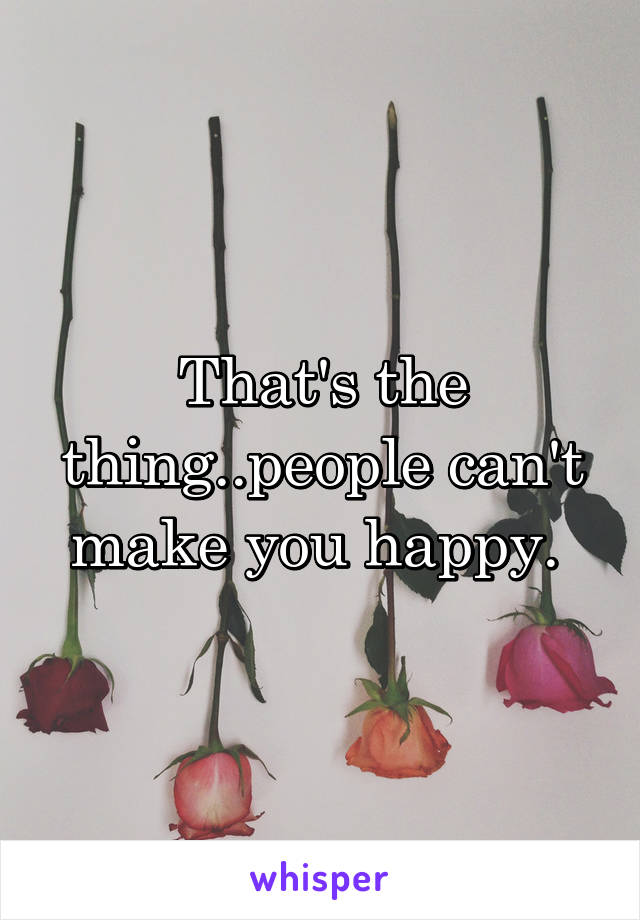That's the thing..people can't make you happy. 