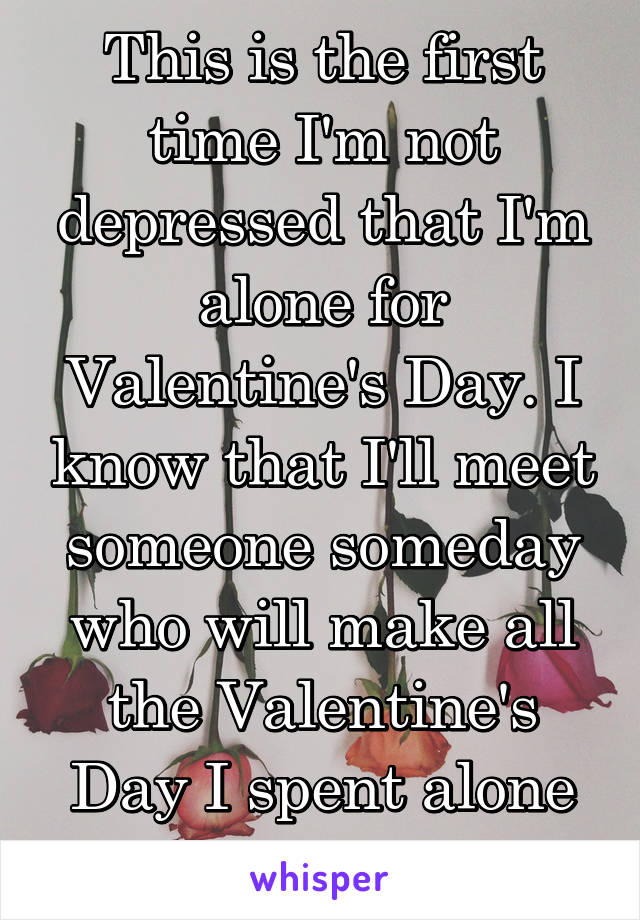 This is the first time I'm not depressed that I'm alone for Valentine's Day. I know that I'll meet someone someday who will make all the Valentine's Day I spent alone worth it  