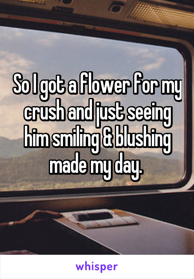 So I got a flower for my crush and just seeing him smiling & blushing made my day. 
