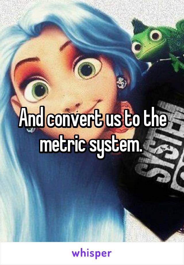 And convert us to the metric system. 