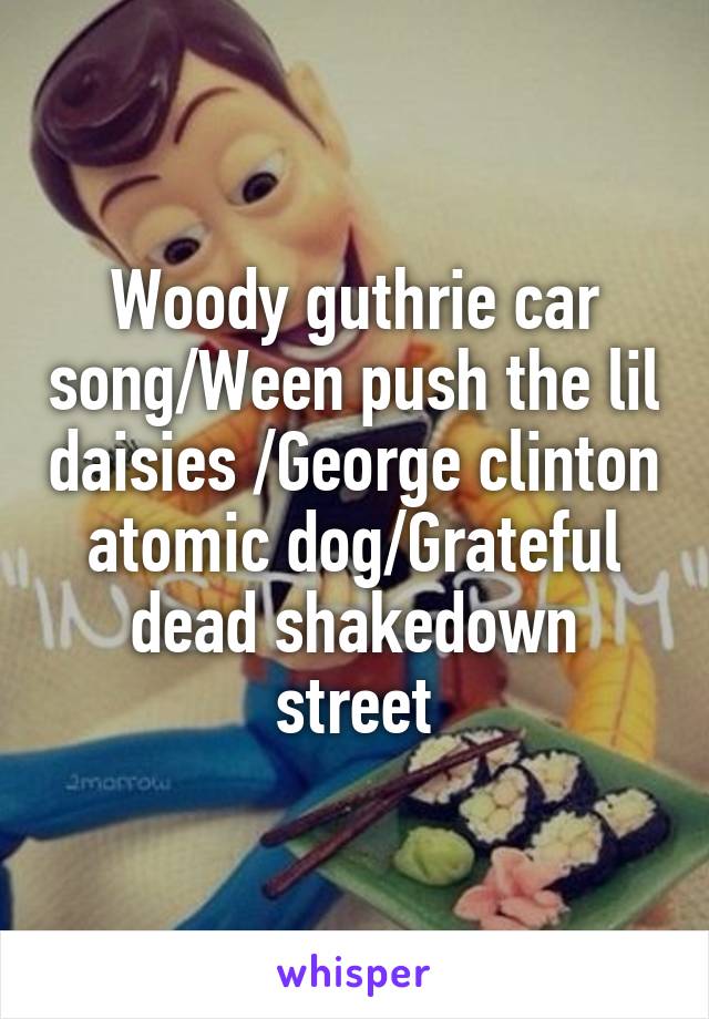 Woody guthrie car song/Ween push the lil daisies /George clinton atomic dog/Grateful dead shakedown street