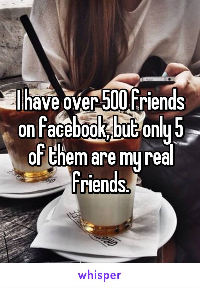 I have over 500 friends on facebook, but only 5 of them are my real friends.