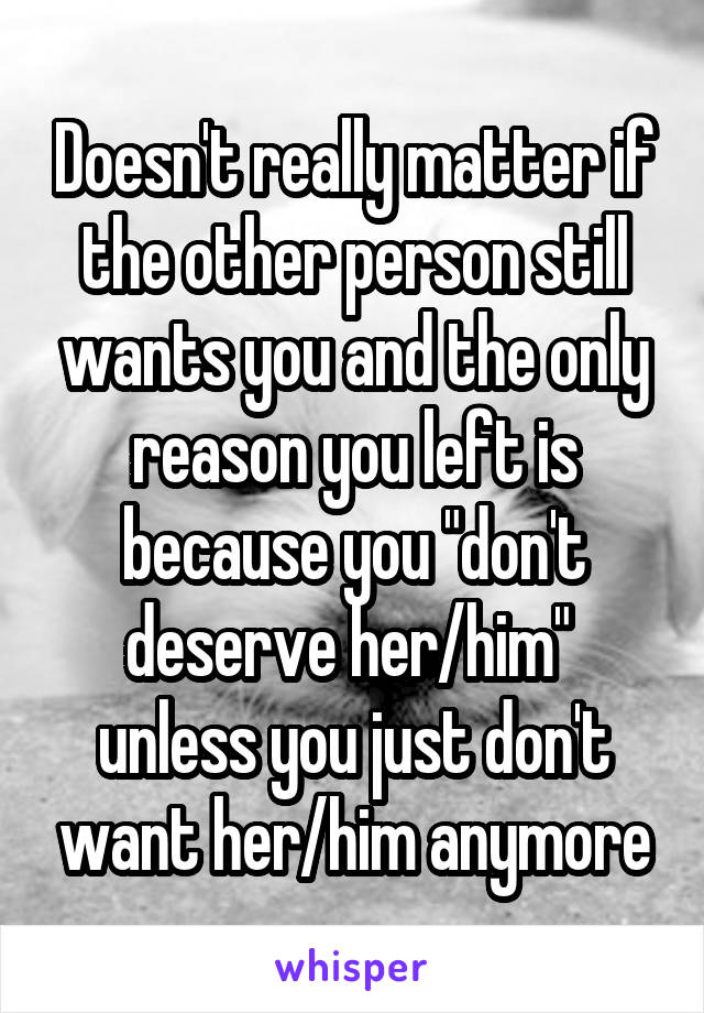 Doesn't really matter if the other person still wants you and the only reason you left is because you "don't deserve her/him"  unless you just don't want her/him anymore