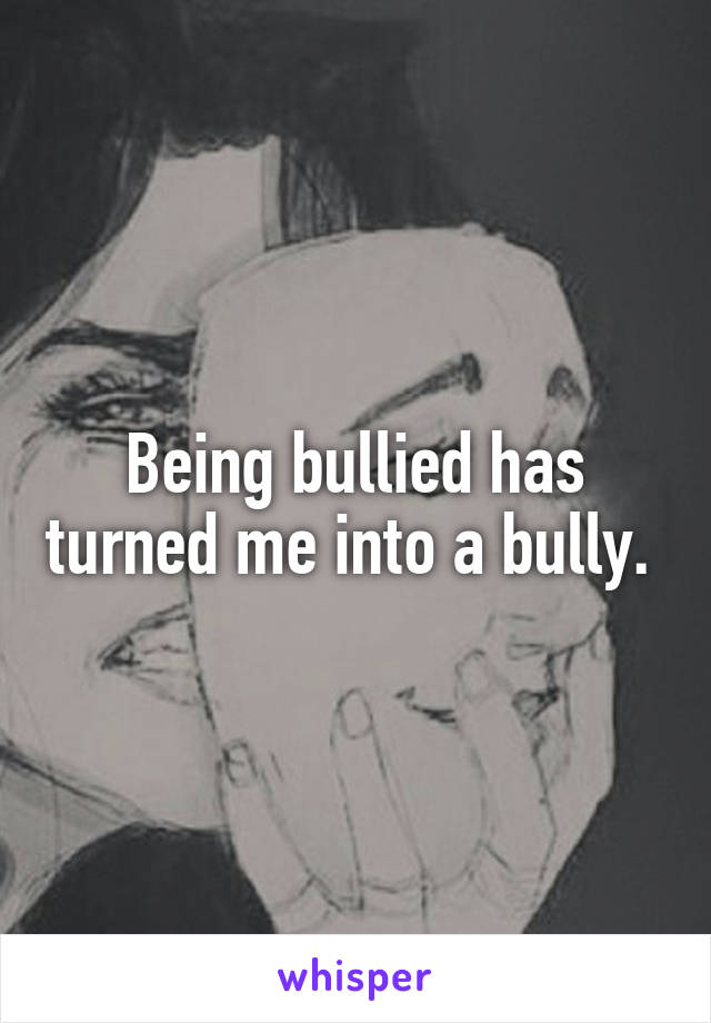 Being bullied has turned me into a bully. 