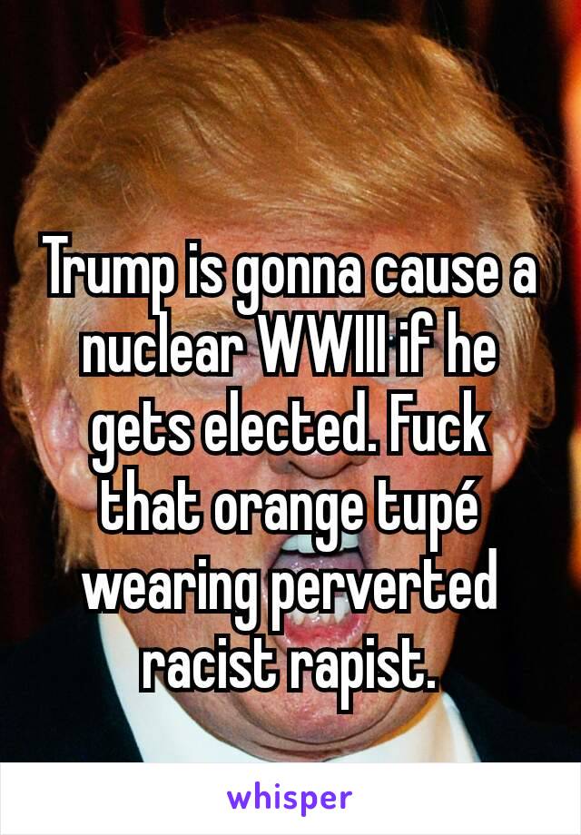Trump is gonna cause a nuclear WWIII if he gets elected. Fuck that orange tupé wearing perverted racist rapist.