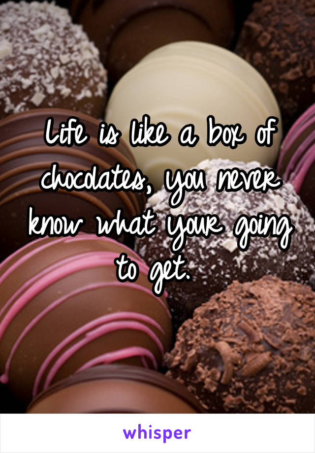 Life is like a box of chocolates, you never know what your going to get. 

