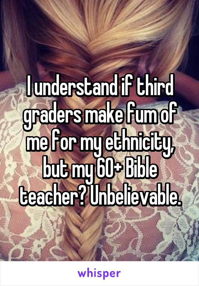 I understand if third graders make fum of me for my ethnicity, but my 60+ Bible teacher? Unbelievable.