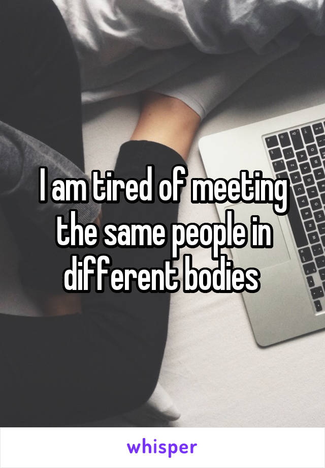 I am tired of meeting the same people in different bodies 