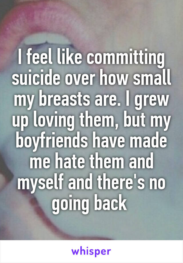 I feel like committing suicide over how small my breasts are. I grew up loving them, but my boyfriends have made me hate them and myself and there's no going back 