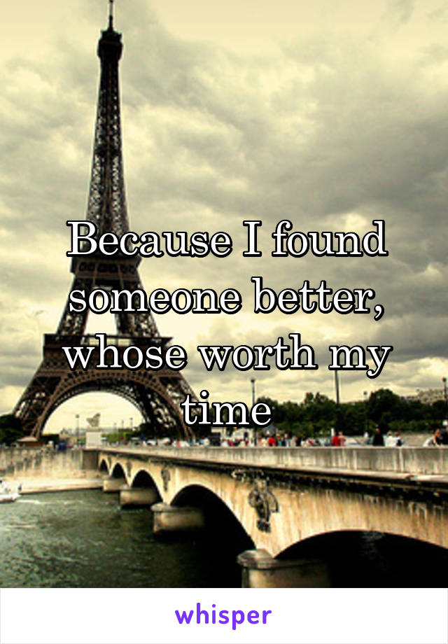 Because I found someone better, whose worth my time