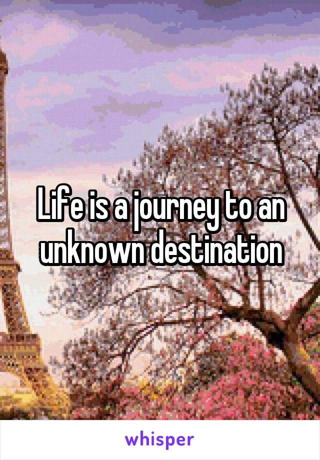 Life is a journey to an unknown destination