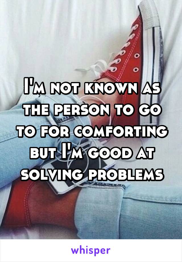 I'm not known as the person to go to for comforting but I'm good at solving problems