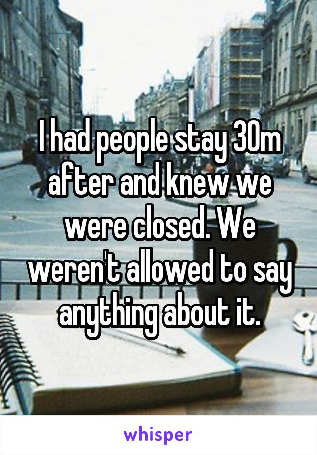 I had people stay 30m after and knew we were closed. We weren't allowed to say anything about it.