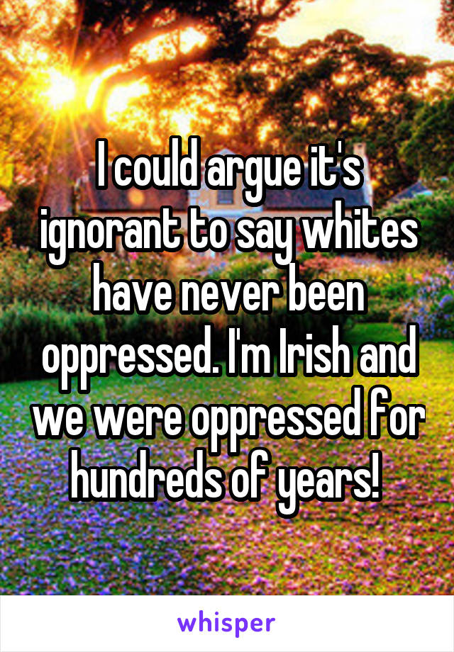 I could argue it's ignorant to say whites have never been oppressed. I'm Irish and we were oppressed for hundreds of years! 