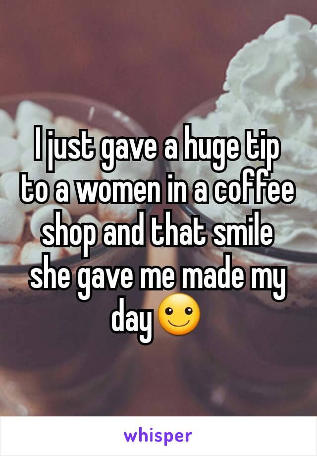 I just gave a huge tip to a women in a coffee shop and that smile she gave me made my day☺