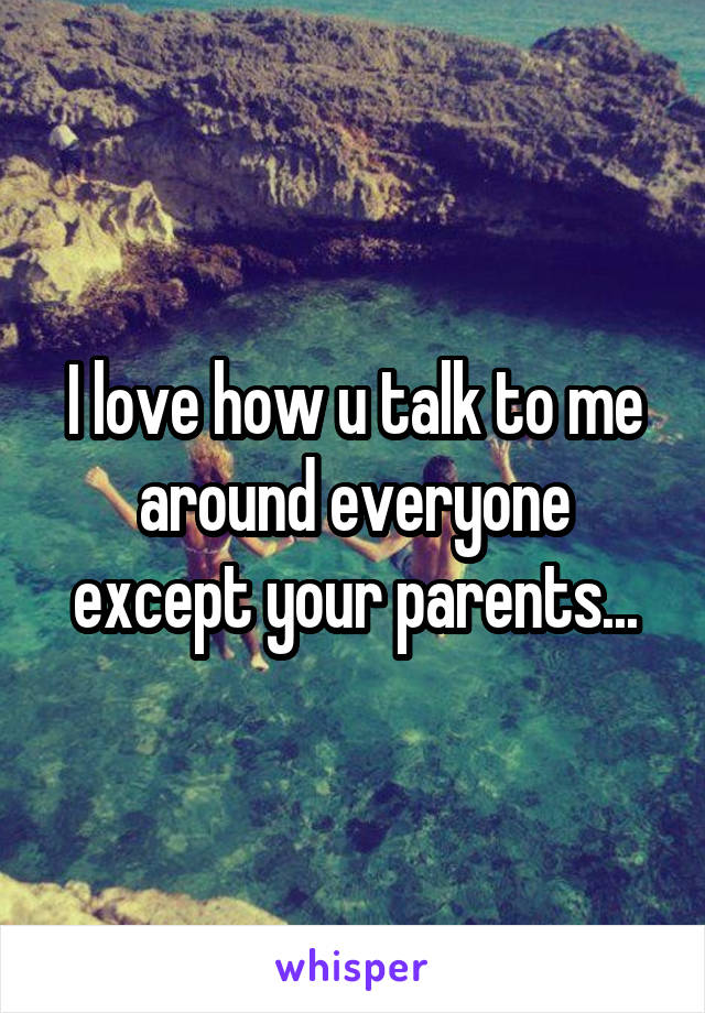I love how u talk to me around everyone except your parents...