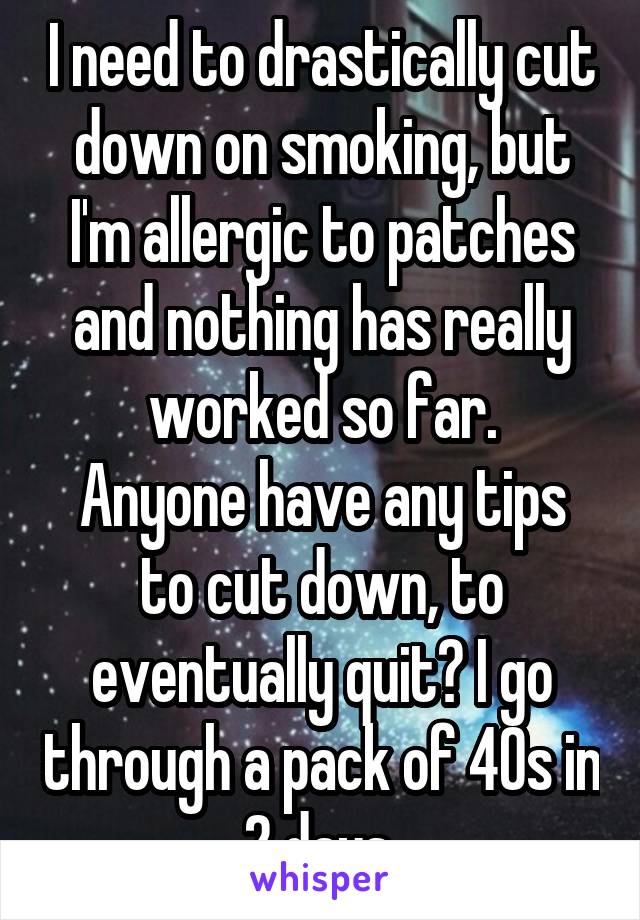 I need to drastically cut down on smoking, but I'm allergic to patches and nothing has really worked so far.
Anyone have any tips to cut down, to eventually quit? I go through a pack of 40s in 2 days.