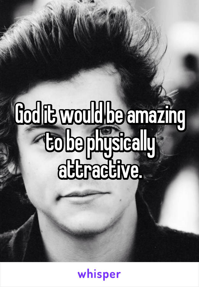 God it would be amazing to be physically attractive.