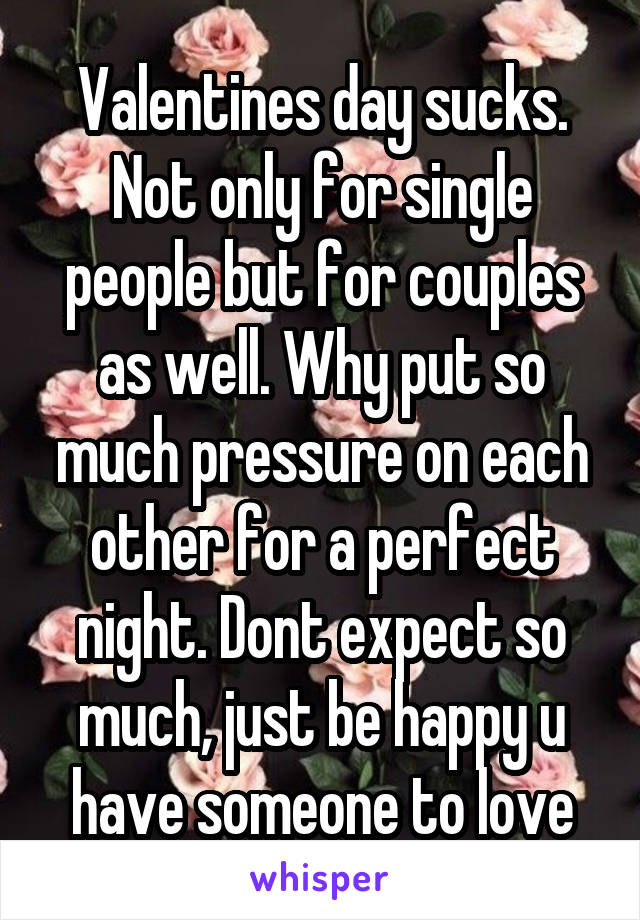 Valentines day sucks. Not only for single people but for couples as well. Why put so much pressure on each other for a perfect night. Dont expect so much, just be happy u have someone to love